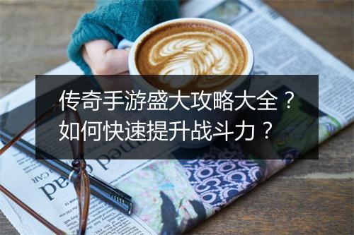 传奇手游盛大攻略大全？如何快速提升战斗力？