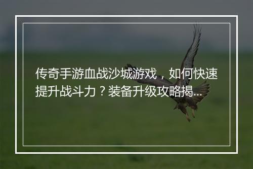传奇手游血战沙城游戏，如何快速提升战斗力？装备升级攻略揭秘