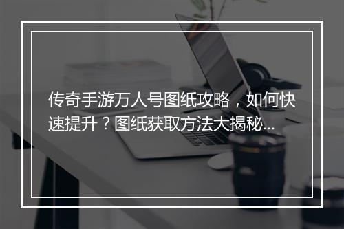 传奇手游万人号图纸攻略,如何快速提升?图纸获取方法大揭秘!