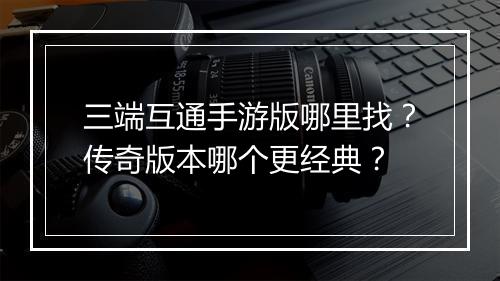 三端互通手游版哪里找？传奇版本哪个更经典？