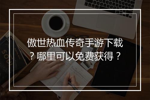 傲世热血传奇手游下载？哪里可以免费获得？
