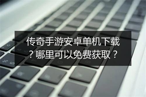 传奇手游安卓单机下载？哪里可以免费获取？