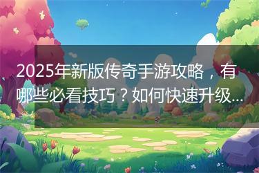 2025年新版传奇手游攻略，有哪些必看技巧？如何快速升级？