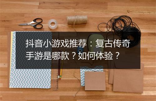 抖音小游戏推荐：复古传奇手游是哪款？如何体验？
