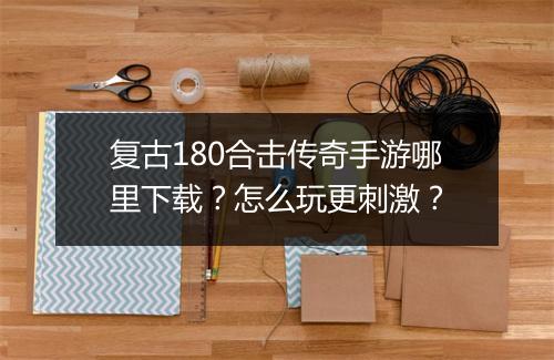 复古180合击传奇手游哪里下载？怎么玩更刺激？