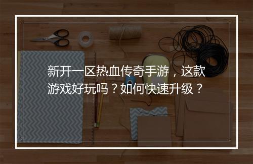 新开一区热血传奇手游，这款游戏好玩吗？如何快速升级？