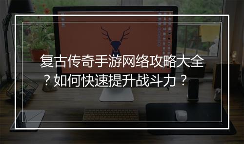 复古传奇手游网络攻略大全？如何快速提升战斗力？