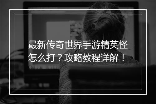 最新传奇世界手游精英怪怎么打？攻略教程详解！