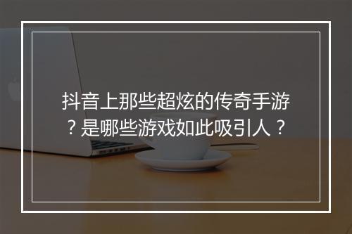 抖音上那些超炫的传奇手游？是哪些游戏如此吸引人？