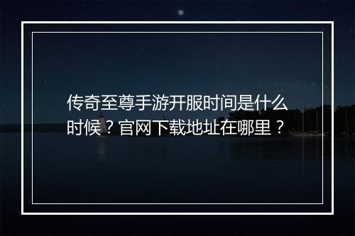 传奇至尊手游开服时间是什么时候？官网下载地址在哪里？