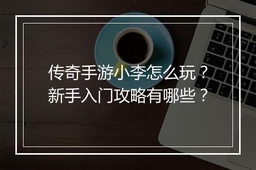 传奇手游小李怎么玩？新手入门攻略有哪些？