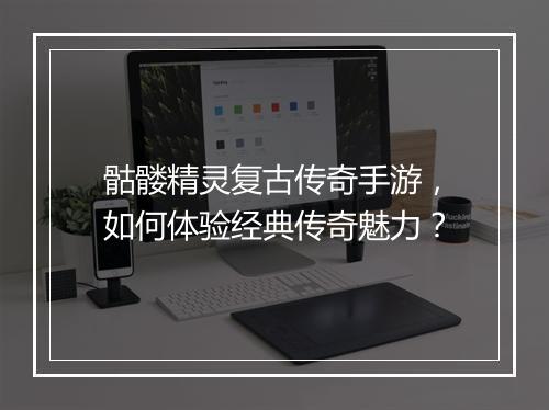 骷髅精灵复古传奇手游，如何体验经典传奇魅力？