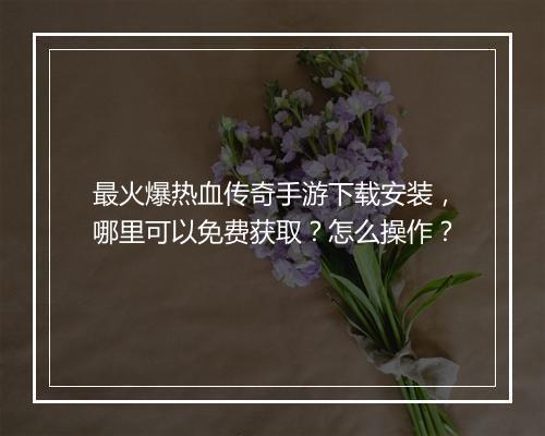 最火爆热血传奇手游下载安装，哪里可以免费获取？怎么操作？