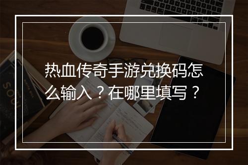 热血传奇手游兑换码怎么输入？在哪里填写？