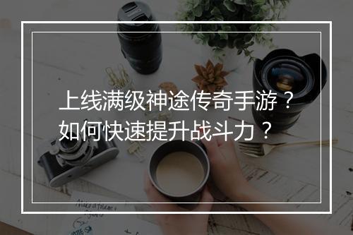 上线满级神途传奇手游？如何快速提升战斗力？