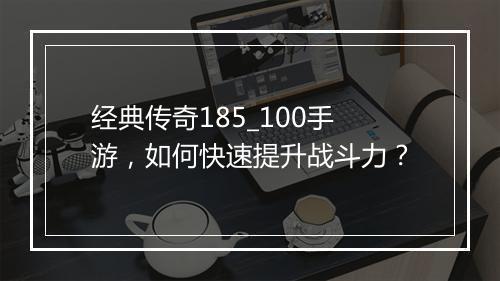 经典传奇185_100手游，如何快速提升战斗力？