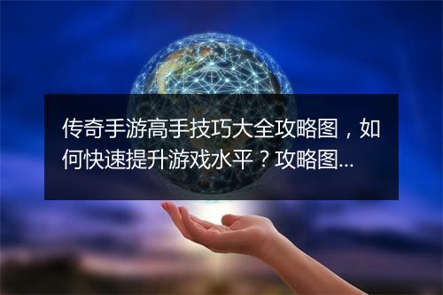传奇手游高手技巧大全攻略图，如何快速提升游戏水平？攻略图详解！