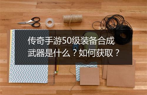 传奇手游50级装备合成武器是什么？如何获取？