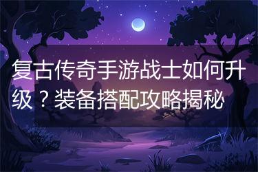 复古传奇手游战士如何升级？装备搭配攻略揭秘