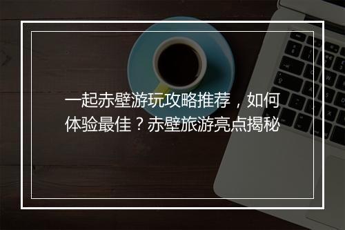 一起赤壁游玩攻略推荐，如何体验最佳？赤壁旅游亮点揭秘