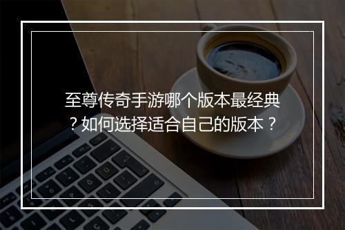 至尊传奇手游哪个版本最经典？如何选择适合自己的版本？