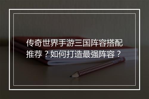 传奇世界手游三国阵容搭配推荐？如何打造最强阵容？