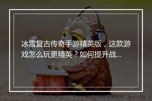 冰雪复古传奇手游精英版，这款游戏怎么玩更精英？如何提升战斗力？