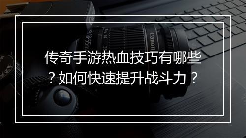 传奇手游热血技巧有哪些？如何快速提升战斗力？