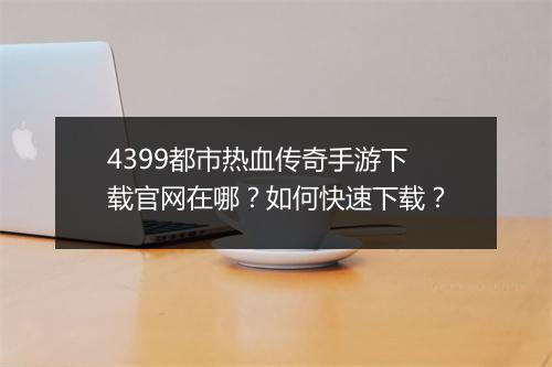 4399都市热血传奇手游下载官网在哪？如何快速下载？