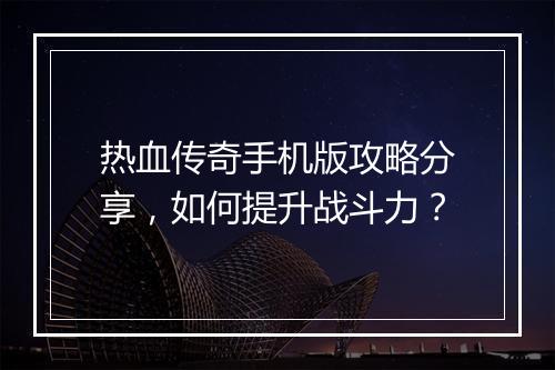 热血传奇手机版攻略分享，如何提升战斗力？