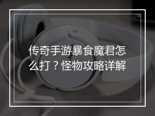 传奇手游暴食魔君怎么打？怪物攻略详解