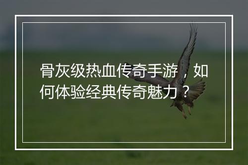 骨灰级热血传奇手游，如何体验经典传奇魅力？
