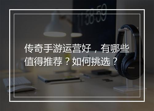 传奇手游运营好，有哪些值得推荐？如何挑选？