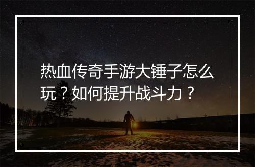 热血传奇手游大锤子怎么玩？如何提升战斗力？