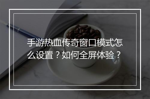手游热血传奇窗口模式怎么设置？如何全屏体验？