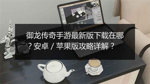 御龙传奇手游最新版下载在哪？安卓／苹果版攻略详解？