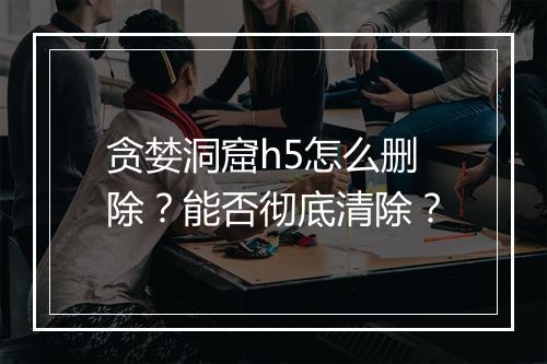 贪婪洞窟h5怎么删除？能否彻底清除？