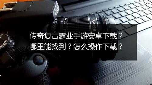 传奇复古霸业手游安卓下载？哪里能找到？怎么操作下载？