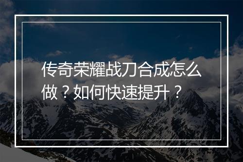 传奇荣耀战刀合成怎么做？如何快速提升？