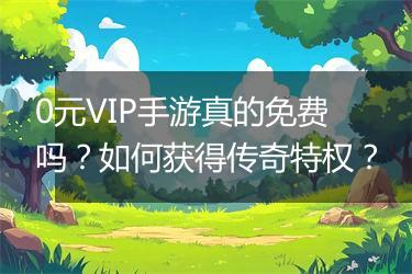 0元VIP手游真的免费吗？如何获得传奇特权？