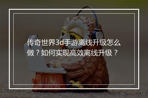 传奇世界3d手游离线升级怎么做？如何实现高效离线升级？