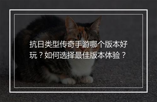 抗日类型传奇手游哪个版本好玩？如何选择最佳版本体验？