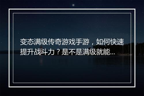 变态满级传奇游戏手游，如何快速提升战斗力？是不是满级就能无敌？
