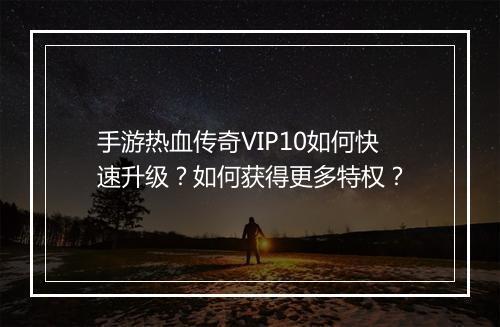 手游热血传奇VIP10如何快速升级？如何获得更多特权？