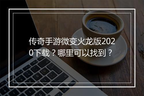 传奇手游微变火龙版2020下载？哪里可以找到？