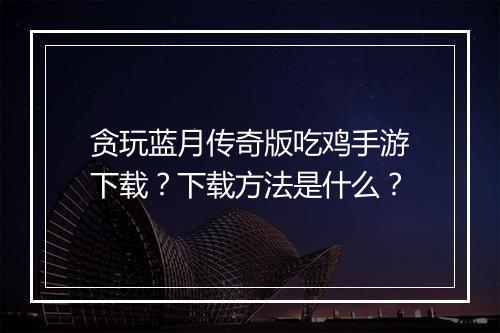贪玩蓝月传奇版吃鸡手游下载？下载方法是什么？