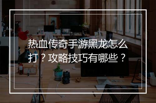 热血传奇手游黑龙怎么打？攻略技巧有哪些？