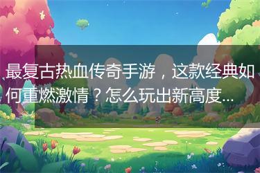 最复古热血传奇手游，这款经典如何重燃激情？怎么玩出新高度？