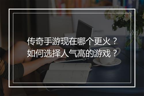传奇手游现在哪个更火？如何选择人气高的游戏？