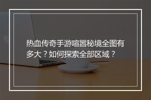 热血传奇手游喧嚣秘境全图有多大？如何探索全部区域？